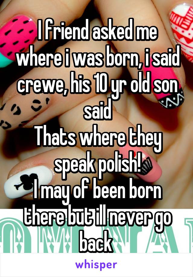 I friend asked me where i was born, i said crewe, his 10 yr old son said
Thats where they speak polish!
I may of been born there but ill never go back 