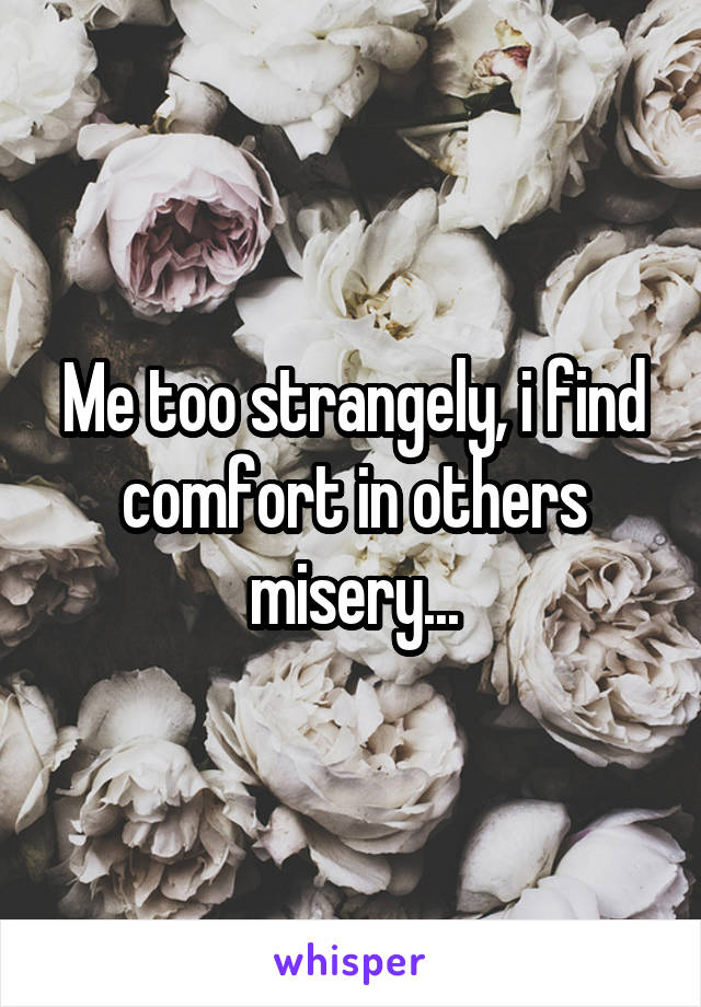 Me too strangely, i find comfort in others misery...