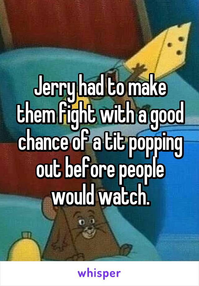 Jerry had to make them fight with a good chance of a tit popping out before people would watch.