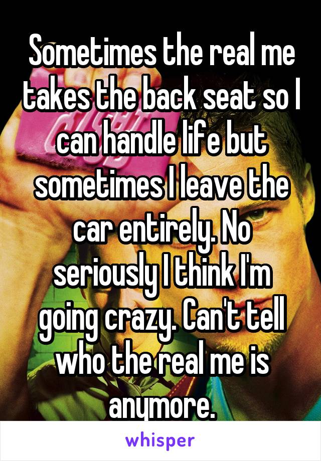 Sometimes the real me takes the back seat so I can handle life but sometimes I leave the car entirely. No seriously I think I'm going crazy. Can't tell who the real me is anymore.