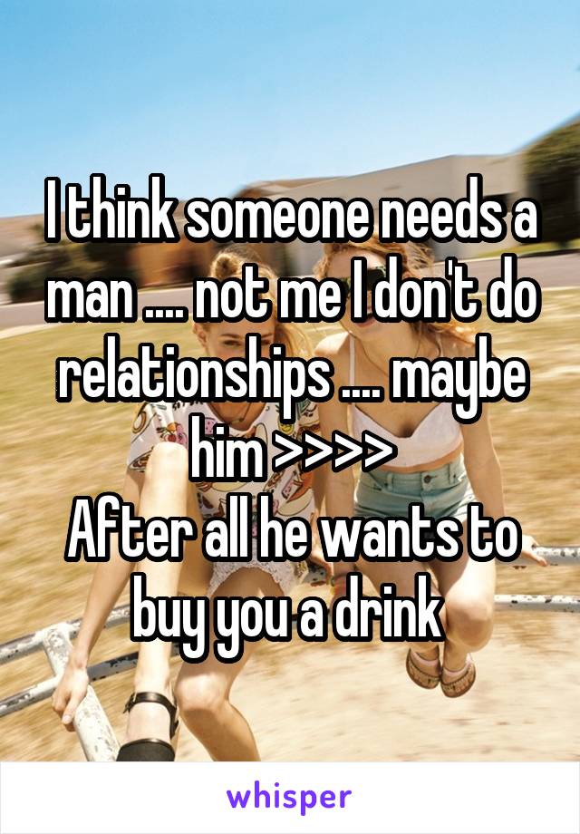 I think someone needs a man .... not me I don't do relationships .... maybe him >>>>
After all he wants to buy you a drink 