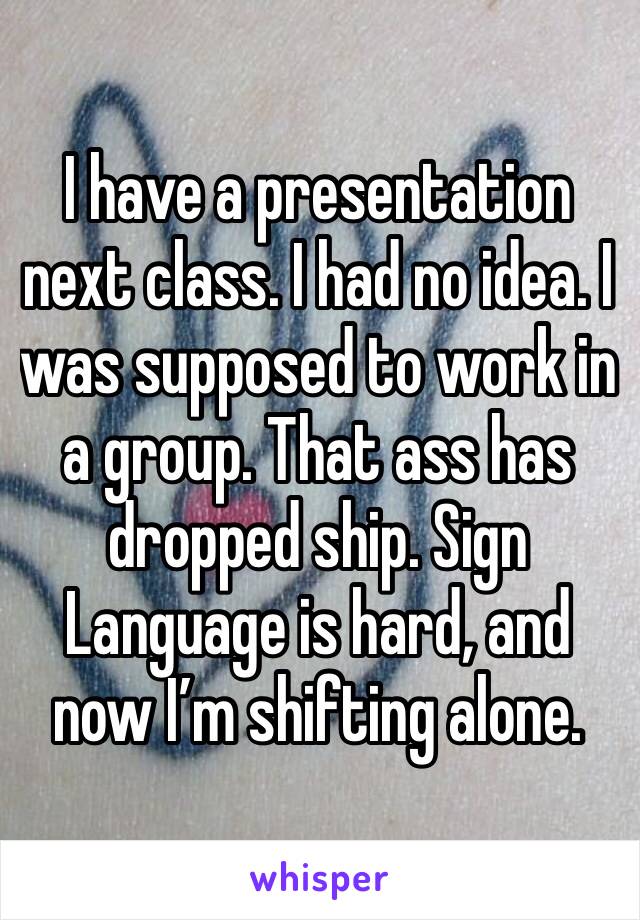 I have a presentation next class. I had no idea. I was supposed to work in a group. That ass has dropped ship. Sign Language is hard, and now I’m shifting alone. 