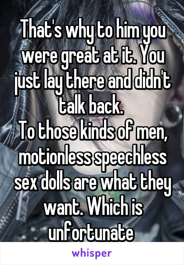 That's why to him you were great at it. You just lay there and didn't talk back. 
To those kinds of men, motionless speechless sex dolls are what they want. Which is unfortunate 