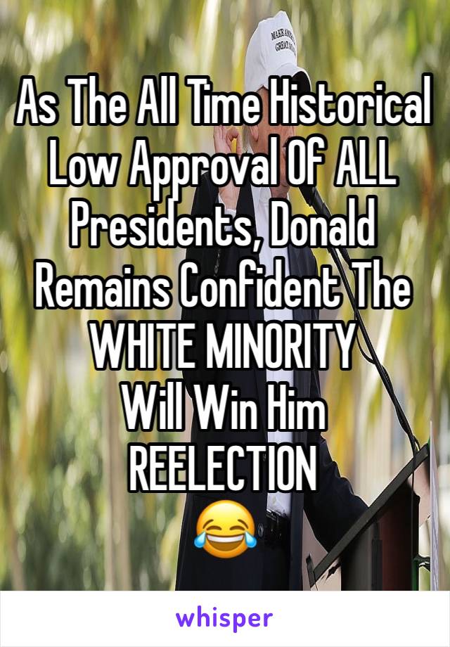 As The All Time Historical Low Approval Of ALL Presidents, Donald Remains Confident The WHITE MINORITY 
Will Win Him 
REELECTION 
😂