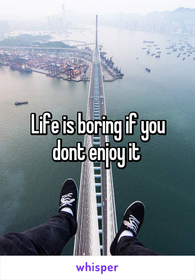Life is boring if you dont enjoy it 