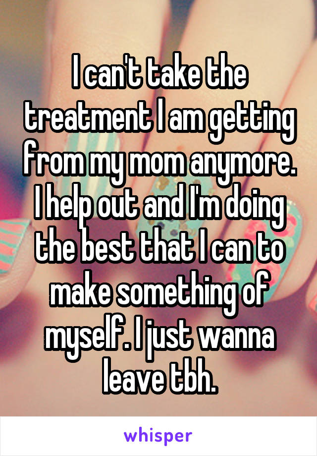 I can't take the treatment I am getting from my mom anymore. I help out and I'm doing the best that I can to make something of myself. I just wanna leave tbh.