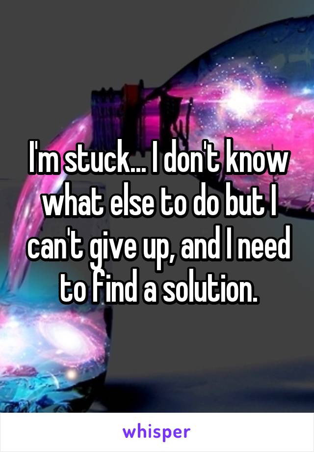 I'm stuck... I don't know what else to do but I can't give up, and I need to find a solution.