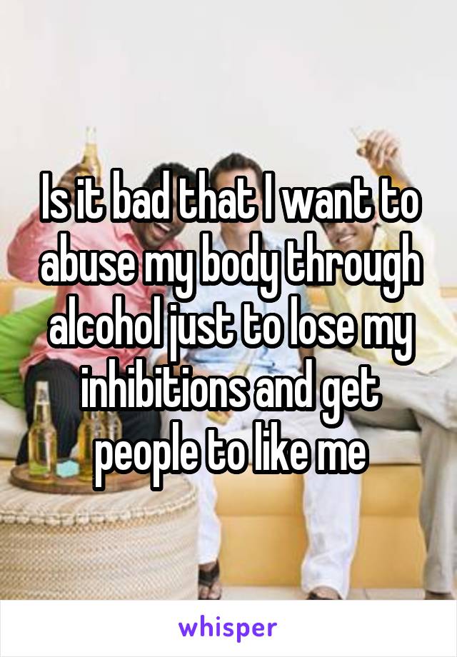 Is it bad that I want to abuse my body through alcohol just to lose my inhibitions and get people to like me