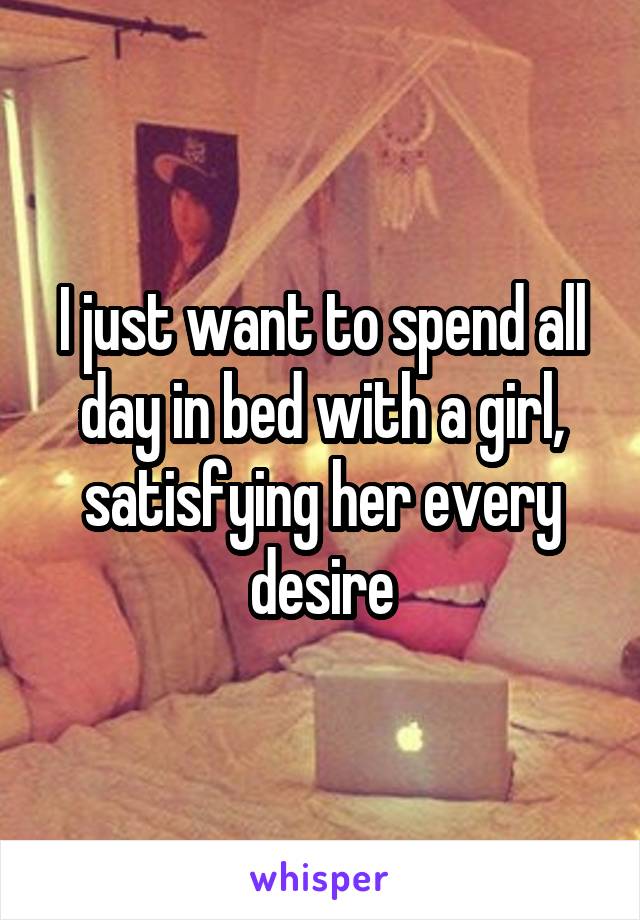 I just want to spend all day in bed with a girl, satisfying her every desire