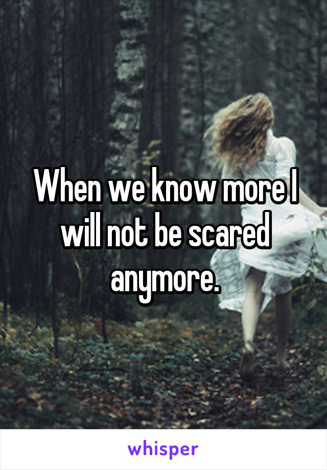 When we know more I will not be scared anymore.