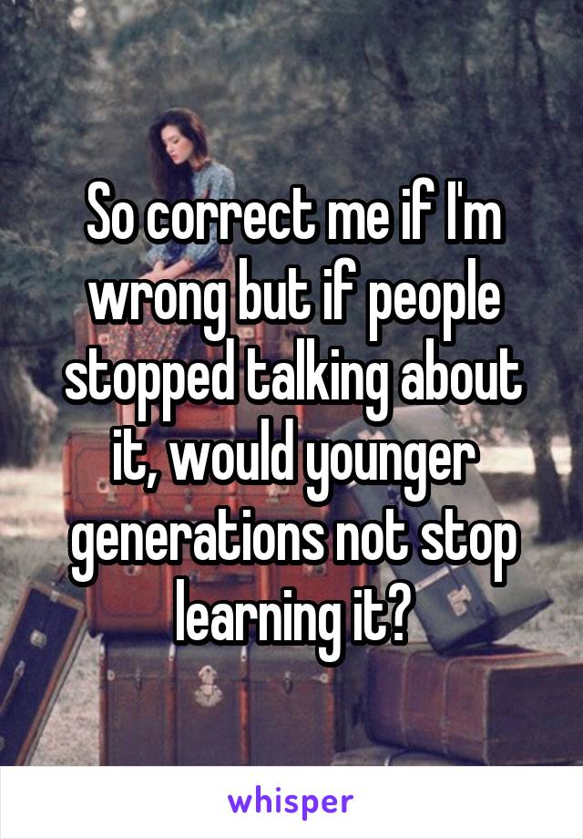 So correct me if I'm wrong but if people stopped talking about it, would younger generations not stop learning it?