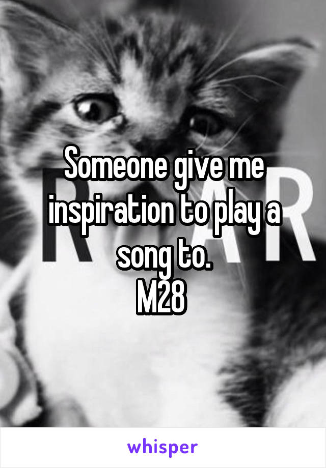 Someone give me inspiration to play a song to.
M28 