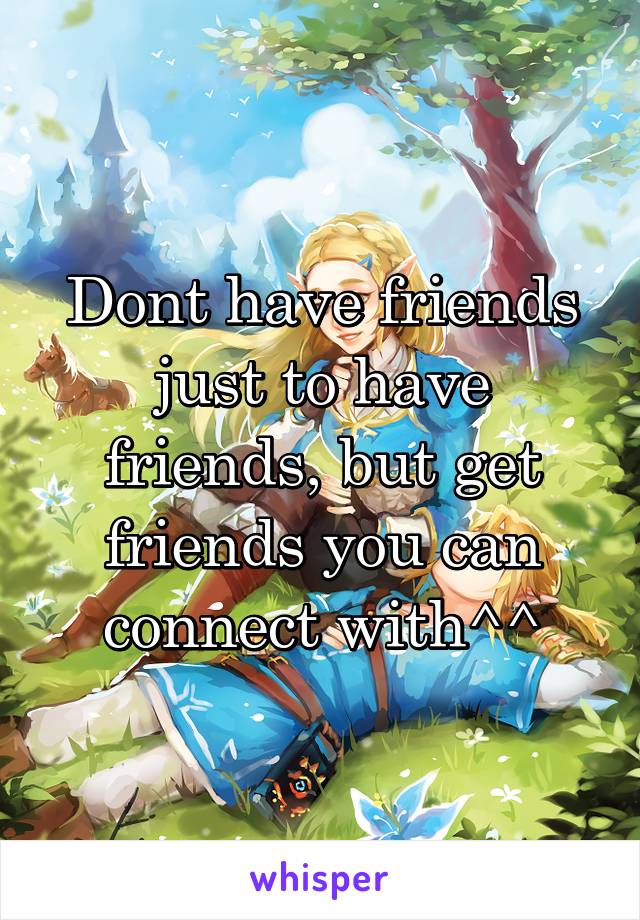 Dont have friends just to have friends, but get friends you can connect with^^