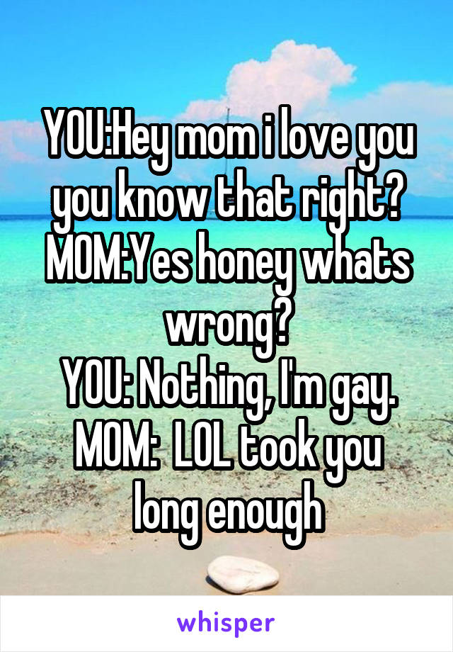 YOU:Hey mom i love you you know that right?
MOM:Yes honey whats wrong?
YOU: Nothing, I'm gay.
MOM:  LOL took you long enough