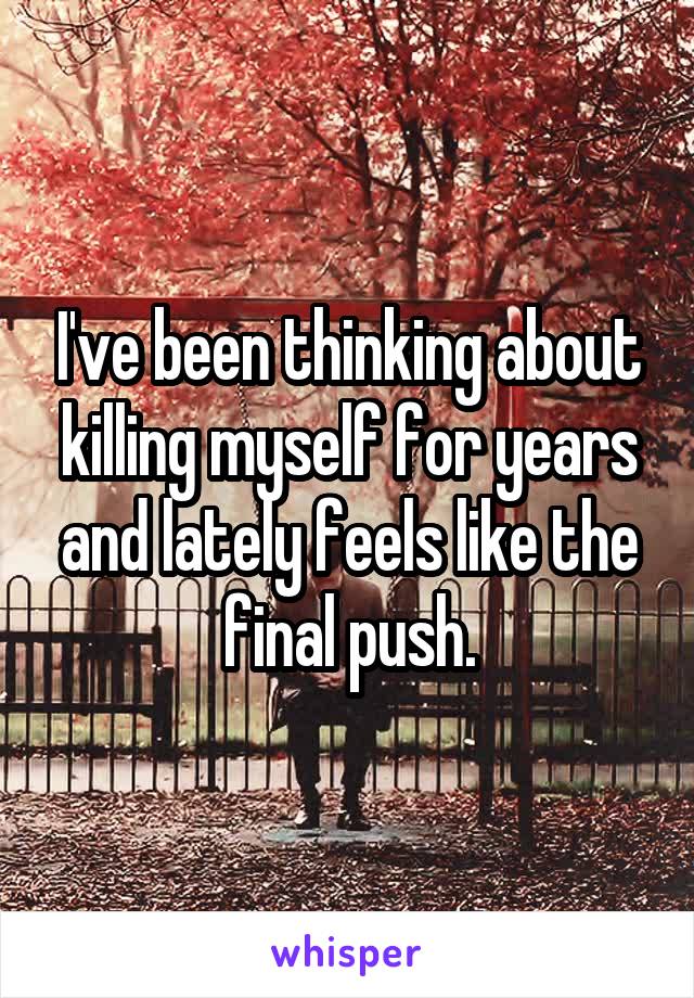 I've been thinking about killing myself for years and lately feels like the final push.
