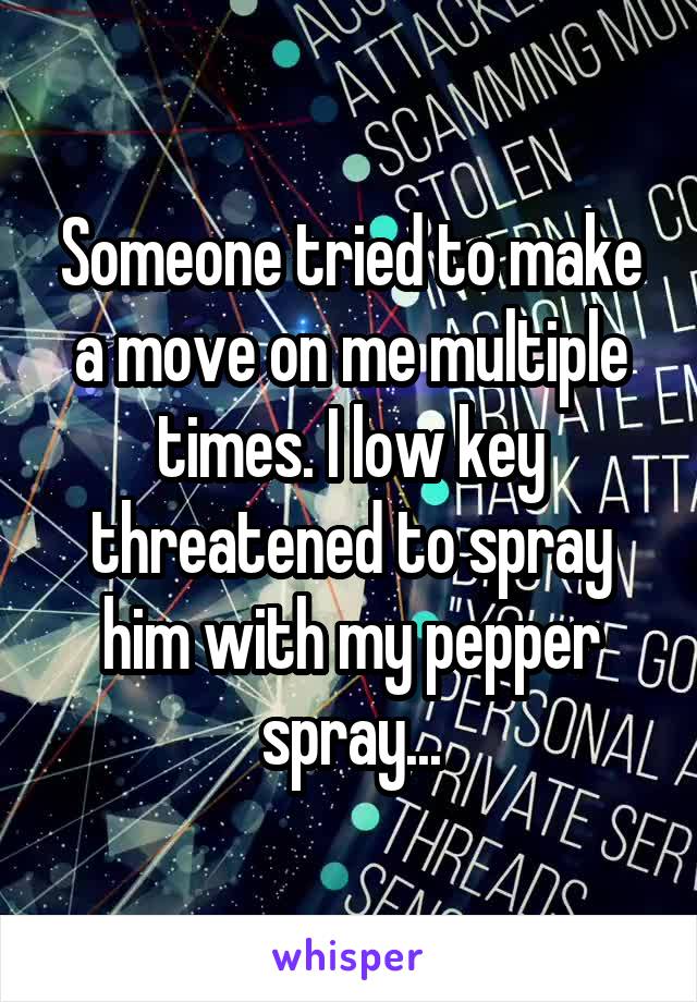 Someone tried to make a move on me multiple times. I low key threatened to spray him with my pepper spray...
