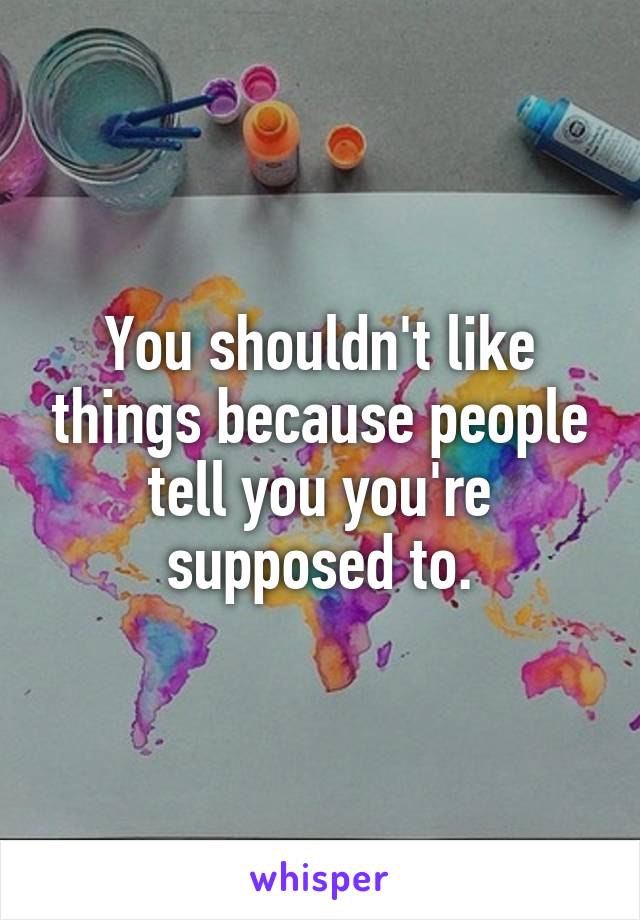 You shouldn't like things because people tell you you're supposed to.