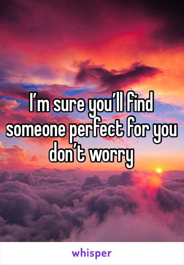 I’m sure you’ll find someone perfect for you don’t worry