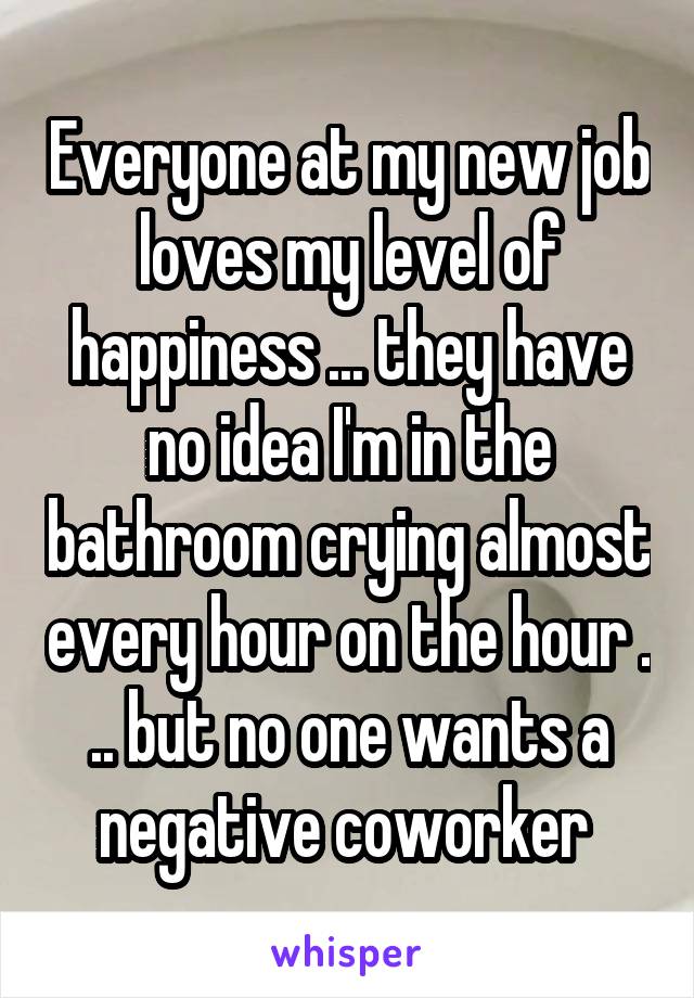 Everyone at my new job loves my level of happiness ... they have no idea I'm in the bathroom crying almost every hour on the hour . .. but no one wants a negative coworker 