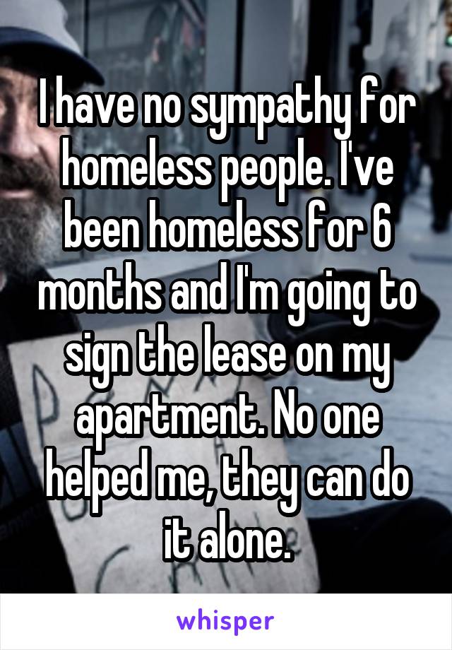 I have no sympathy for homeless people. I've been homeless for 6 months and I'm going to sign the lease on my apartment. No one helped me, they can do it alone.