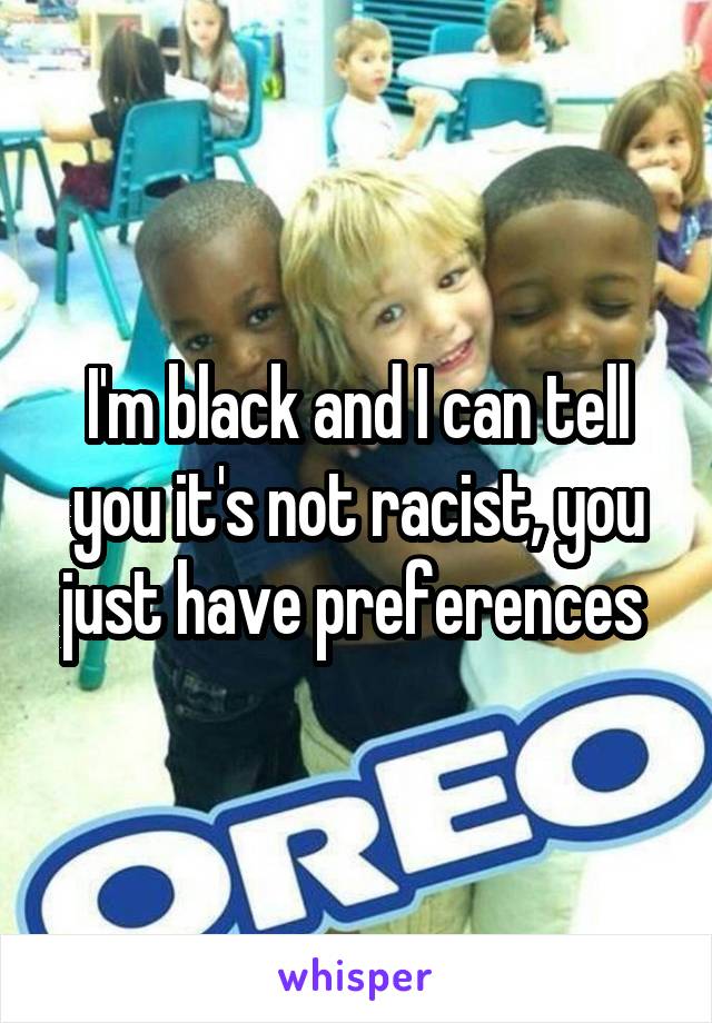 I'm black and I can tell you it's not racist, you just have preferences 