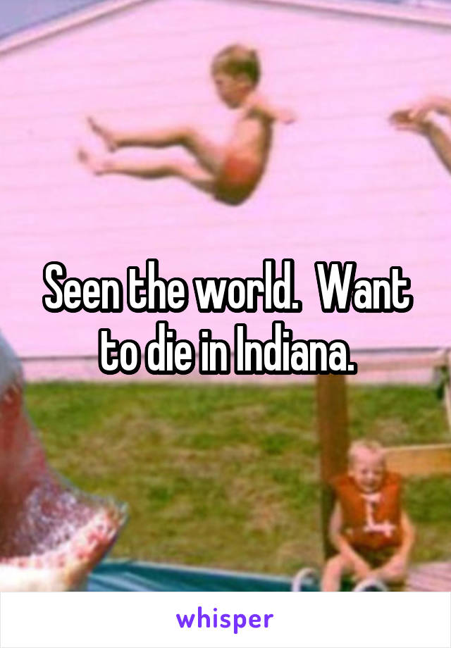 Seen the world.  Want to die in Indiana.
