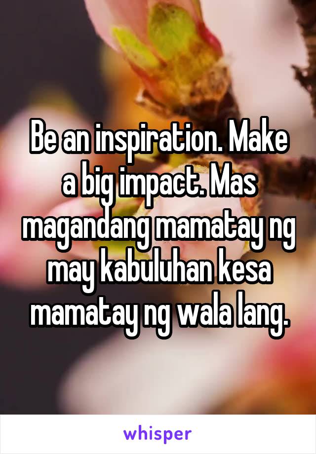 Be an inspiration. Make a big impact. Mas magandang mamatay ng may kabuluhan kesa mamatay ng wala lang.