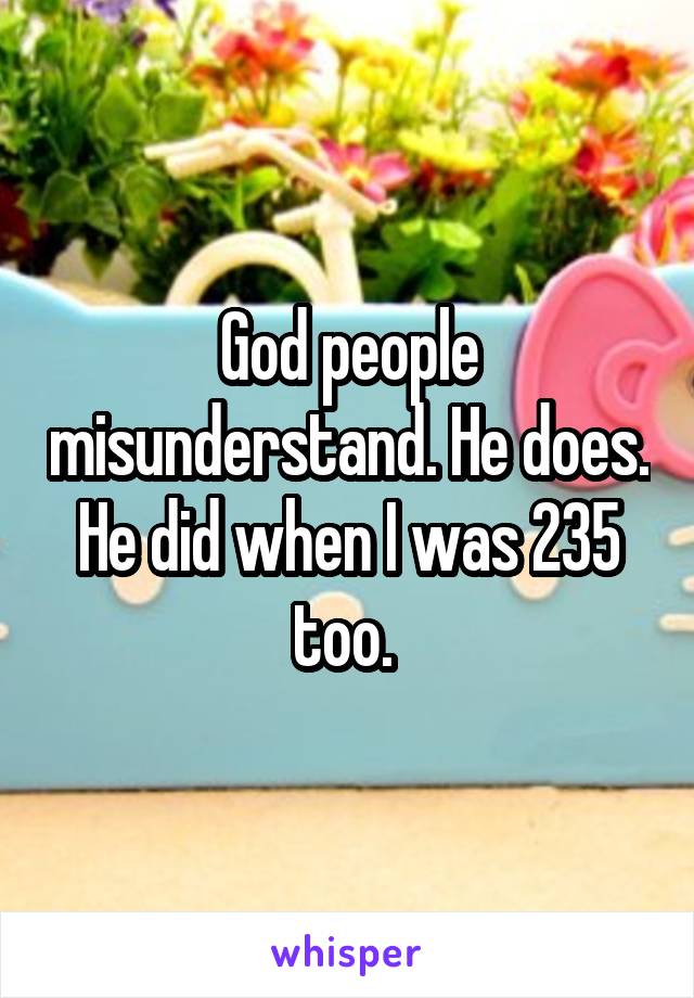 God people misunderstand. He does. He did when I was 235 too. 