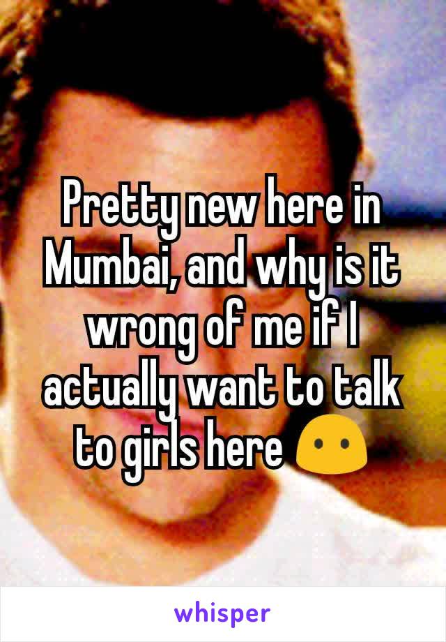 Pretty new here in Mumbai, and why is it wrong of me if I actually want to talk to girls here 😶