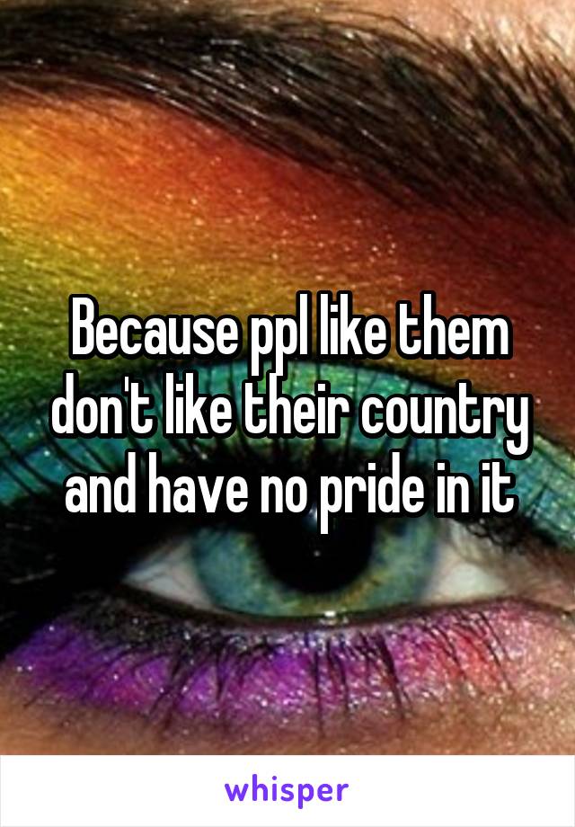 Because ppl like them don't like their country and have no pride in it