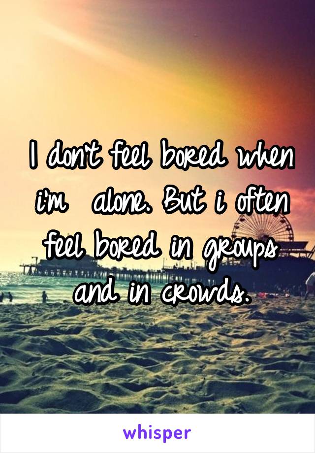 I don't feel bored when i'm  alone. But i often feel bored in groups and in crowds.