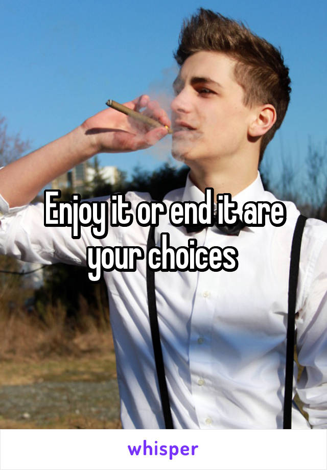 Enjoy it or end it are your choices 