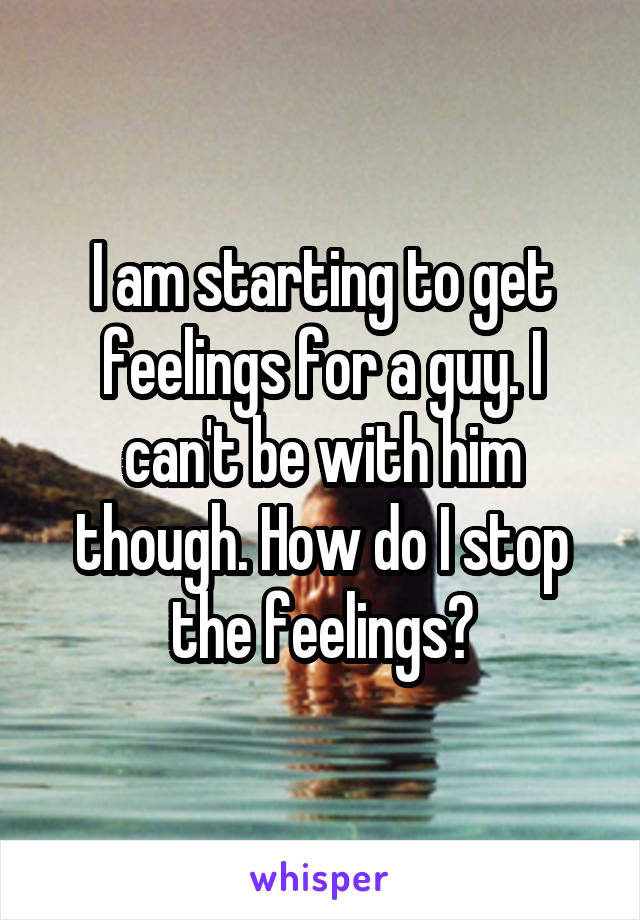 I am starting to get feelings for a guy. I can't be with him though. How do I stop the feelings?
