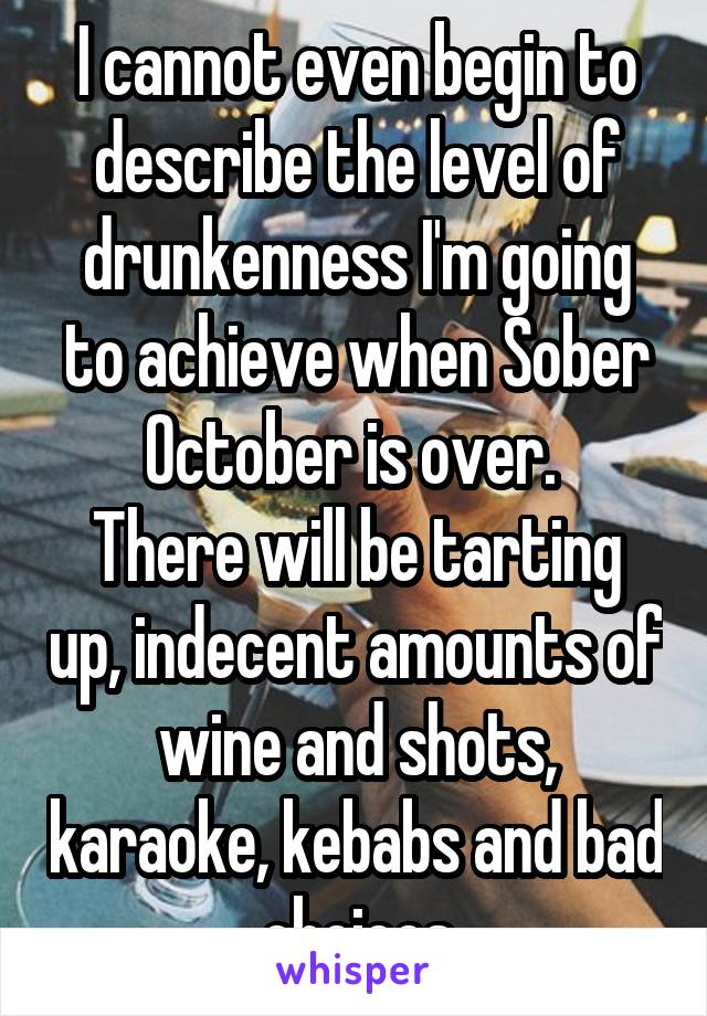 I cannot even begin to describe the level of drunkenness I'm going to achieve when Sober October is over. 
There will be tarting up, indecent amounts of wine and shots, karaoke, kebabs and bad choices