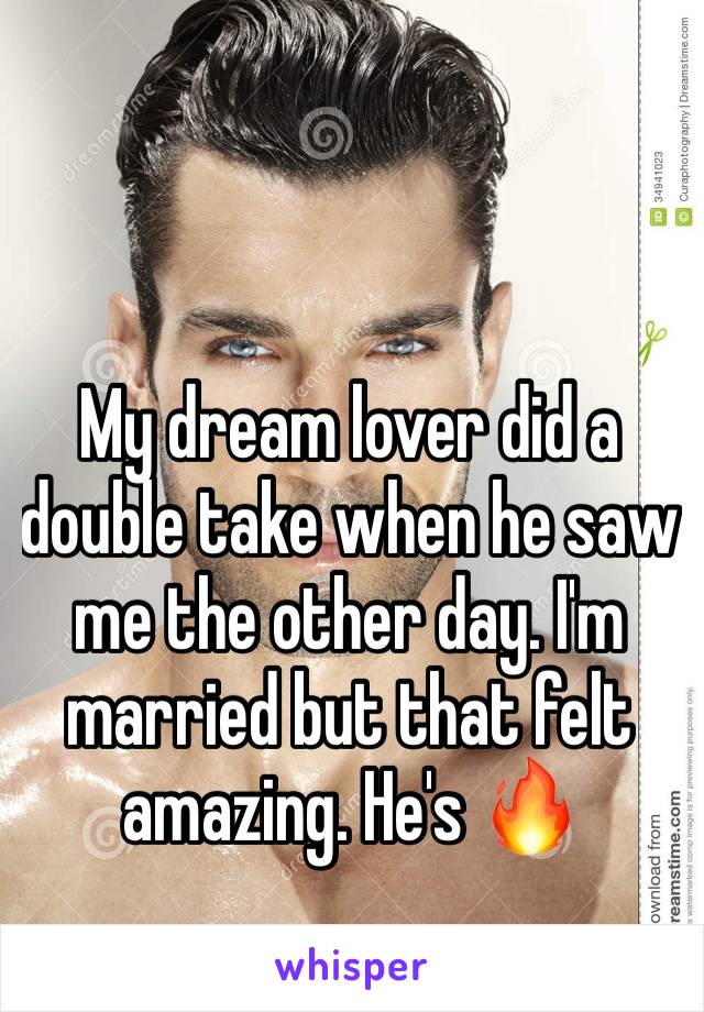 My dream lover did a double take when he saw me the other day. I'm married but that felt amazing. He's 🔥