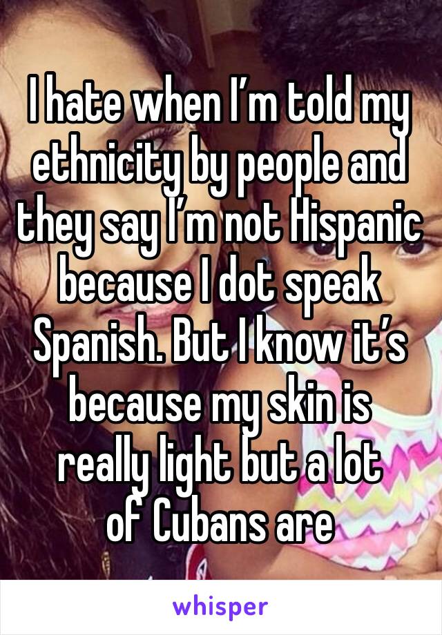 I hate when I’m told my ethnicity by people and they say I’m not Hispanic because I dot speak Spanish. But I know it’s because my skin is 
really light but a lot 
of Cubans are 