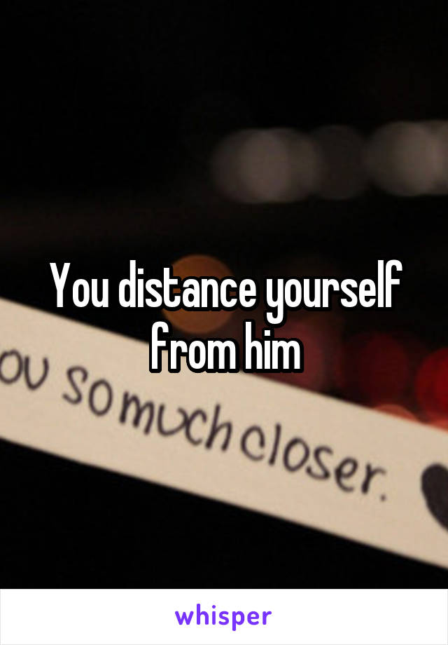 You distance yourself from him