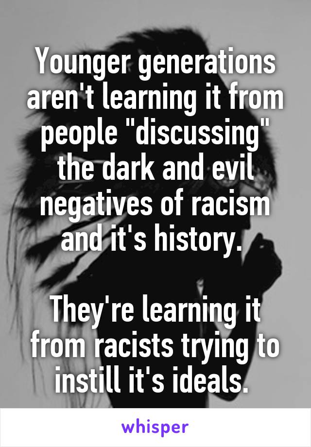 Younger generations aren't learning it from people "discussing" the dark and evil negatives of racism and it's history. 

They're learning it from racists trying to instill it's ideals. 