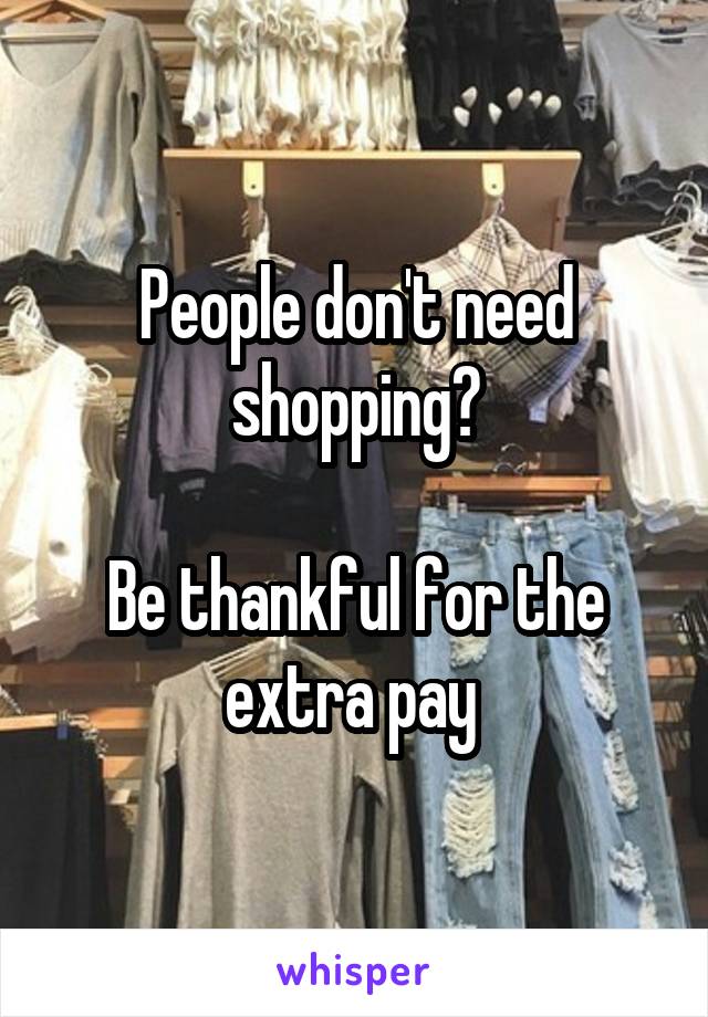 People don't need shopping?

Be thankful for the extra pay 