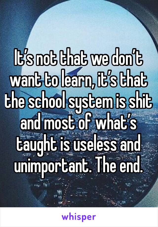 It’s not that we don’t want to learn, it’s that the school system is shit and most of what’s taught is useless and unimportant. The end. 