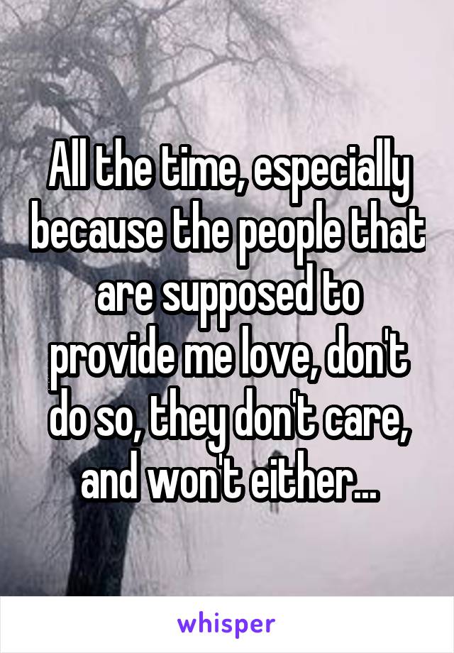 All the time, especially because the people that are supposed to provide me love, don't do so, they don't care, and won't either...