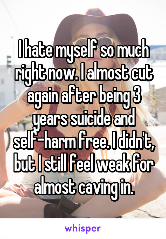 I hate myself so much right now. I almost cut again after being 3 years suicide and self-harm free. I didn't, but I still feel weak for almost caving in.