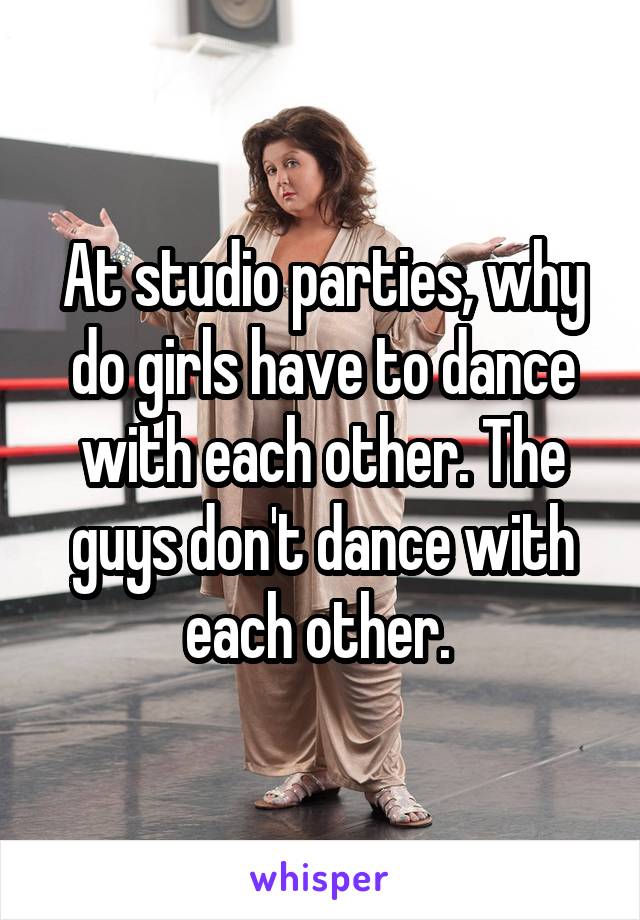 At studio parties, why do girls have to dance with each other. The guys don't dance with each other. 