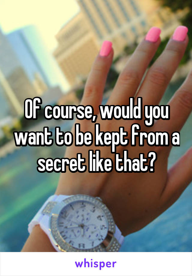 Of course, would you want to be kept from a secret like that?