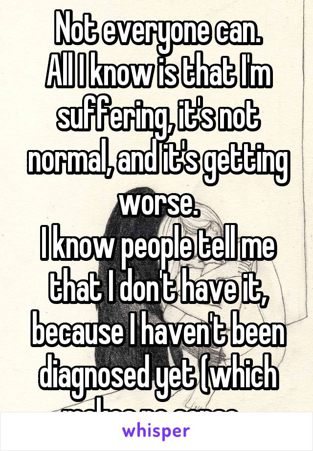 Not everyone can.
All I know is that I'm suffering, it's not normal, and it's getting worse.
I know people tell me that I don't have it, because I haven't been diagnosed yet (which makes no sense...