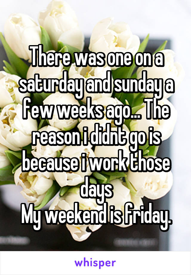There was one on a saturday and sunday a few weeks ago... The reason i didnt go is because i work those days
My weekend is friday.