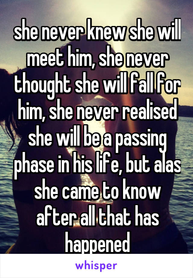 she never knew she will meet him, she never thought she will fall for him, she never realised she will be a passing phase in his life, but alas she came to know after all that has happened
