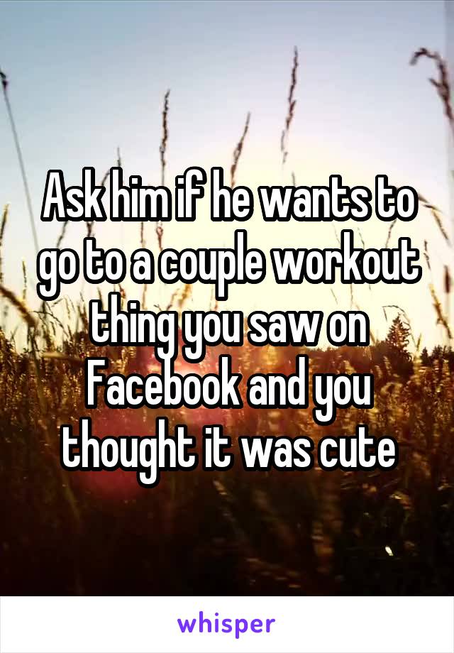 Ask him if he wants to go to a couple workout thing you saw on Facebook and you thought it was cute