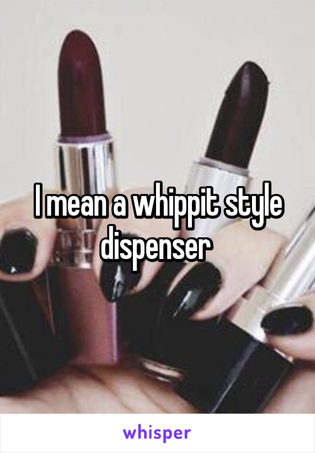 I mean a whippit style dispenser 