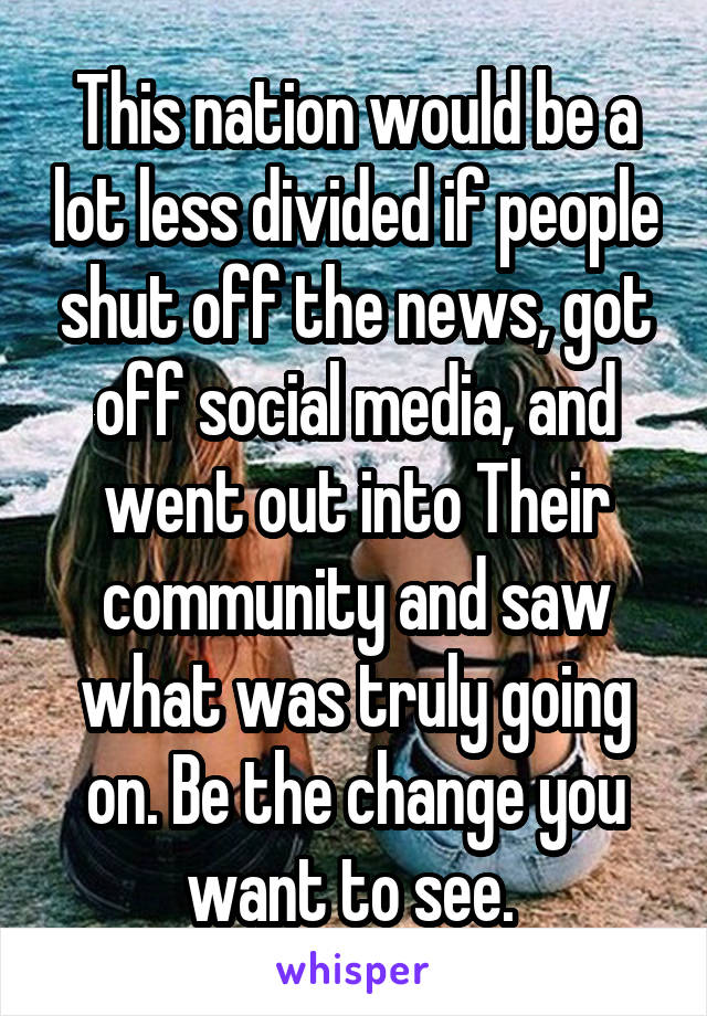 This nation would be a lot less divided if people shut off the news, got off social media, and went out into Their community and saw what was truly going on. Be the change you want to see. 